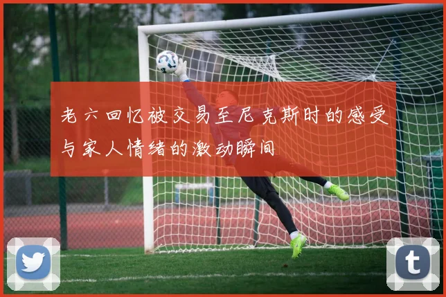 老六回忆被交易至尼克斯时的感受与家人情绪的激动瞬间