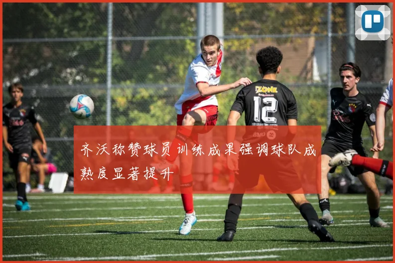 齐沃称赞球员训练成果强调球队成熟度显著提升