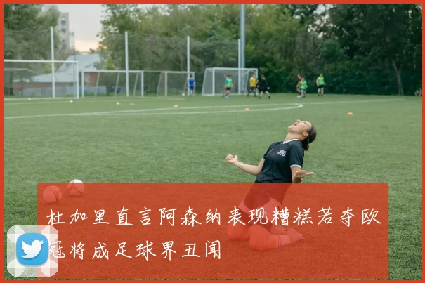 杜加里直言阿森纳表现糟糕若夺欧冠将成足球界丑闻