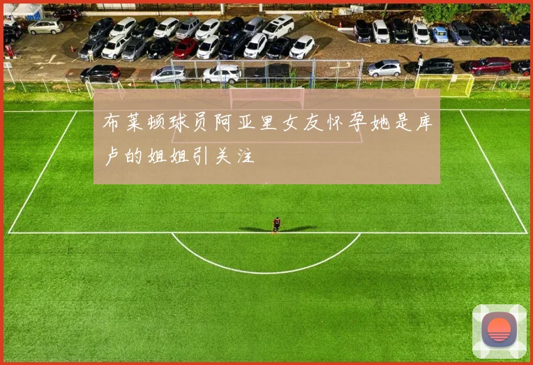 布莱顿球员阿亚里女友怀孕她是库卢的姐姐引关注