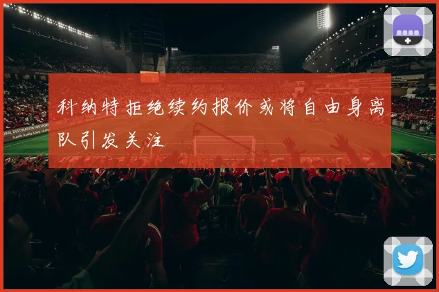 科纳特拒绝续约报价或将自由身离队引发关注