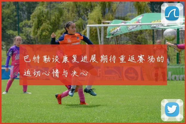 巴特勒谈康复进展期待重返赛场的迫切心情与决心