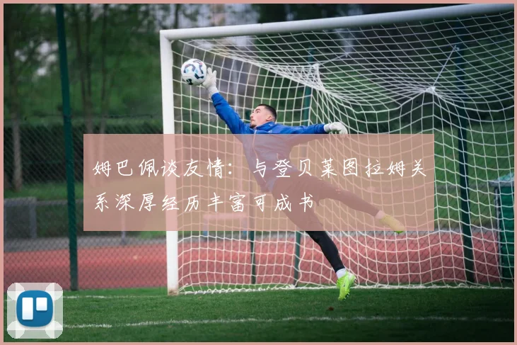 姆巴佩谈友情：与登贝莱图拉姆关系深厚经历丰富可成书