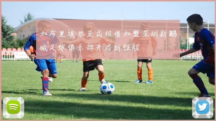 加布里埃尔正式租借加盟深圳新鹏城足球俱乐部开启新征程
