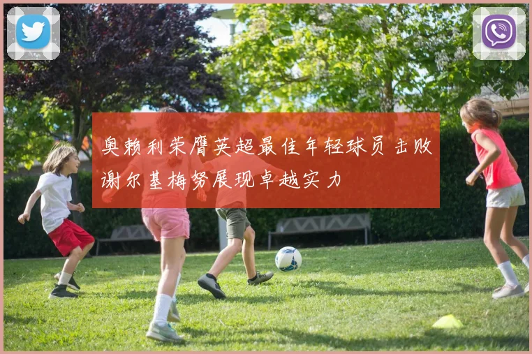 奥赖利荣膺英超最佳年轻球员击败谢尔基梅努展现卓越实力