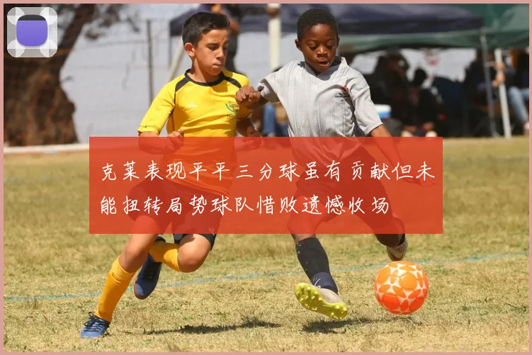 克莱表现平平三分球虽有贡献但未能扭转局势球队惜败遗憾收场