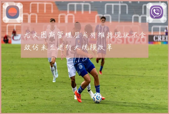 尤文图斯管理层或将维持现状不会效仿米兰进行大规模改革