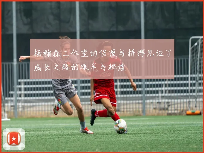 杨瀚森工作室的伤痕与拼搏见证了成长之路的艰辛与辉煌