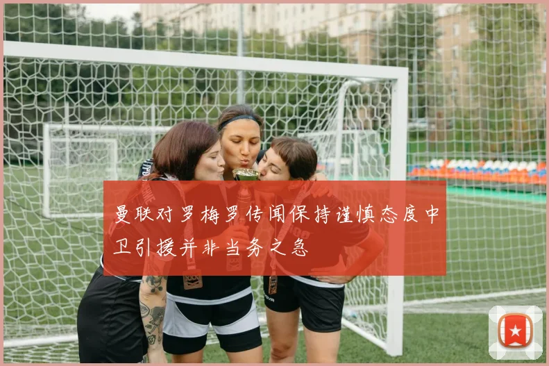 曼联对罗梅罗传闻保持谨慎态度中卫引援并非当务之急
