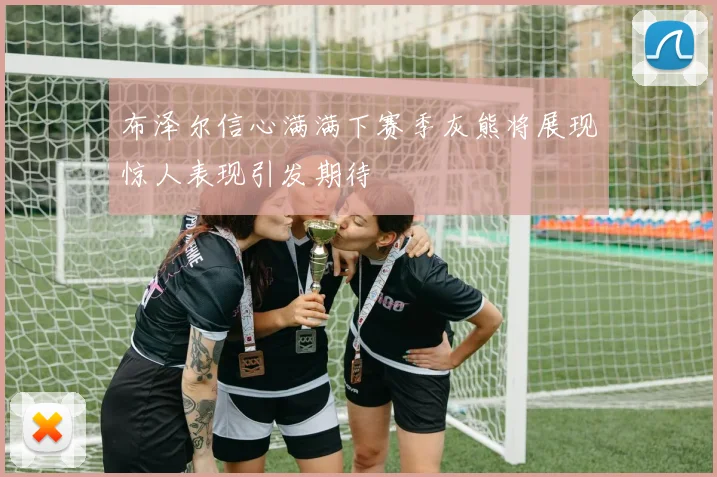 布泽尔信心满满下赛季灰熊将展现惊人表现引发期待