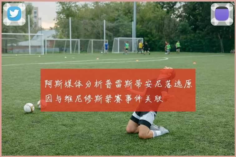 阿斯媒体分析普雷斯蒂安尼落选原因与维尼修斯禁赛事件关联