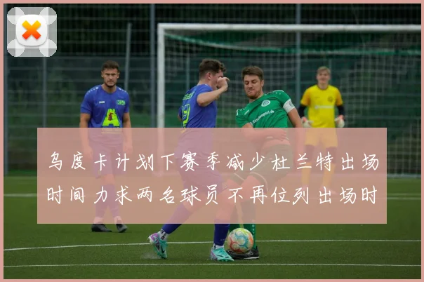 乌度卡计划下赛季减少杜兰特出场时间力求两名球员不再位列出场时间前五