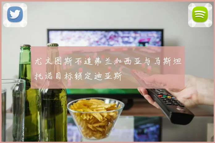 尤文图斯不追弗兰加西亚与马斯坦托诺目标锁定迪亚斯