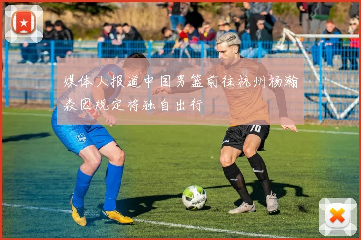 媒体人报道中国男篮前往杭州杨瀚森因规定将独自出行