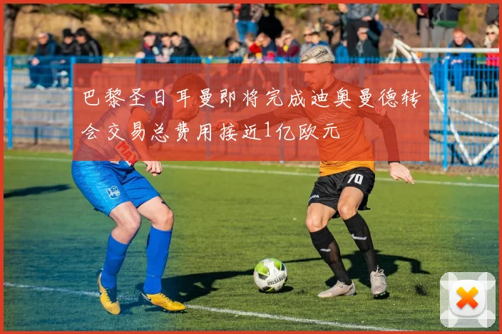 巴黎圣日耳曼即将完成迪奥曼德转会交易总费用接近1亿欧元