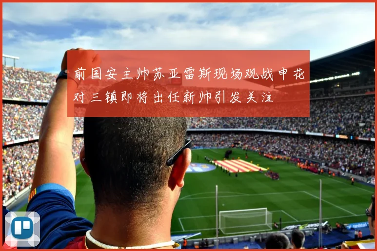 前国安主帅苏亚雷斯现场观战申花对三镇即将出任新帅引发关注
