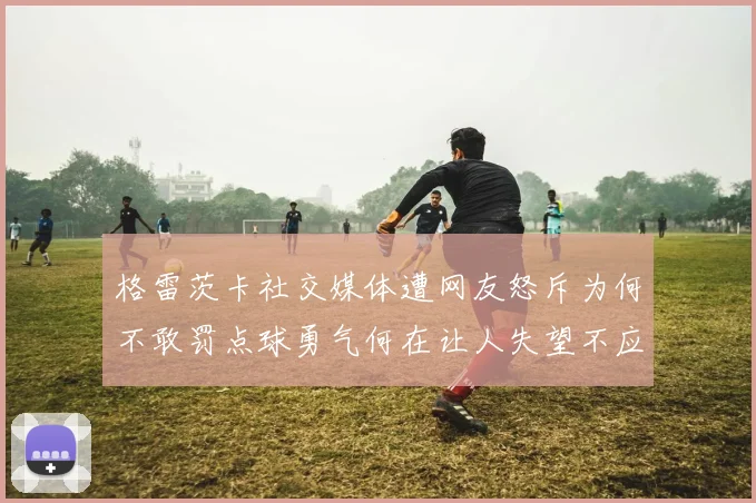 格雷茨卡社交媒体遭网友怒斥为何不敢罚点球勇气何在让人失望不应躲在塔后